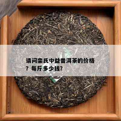 请问栾氏中益普洱茶的价格？每斤多少钱？