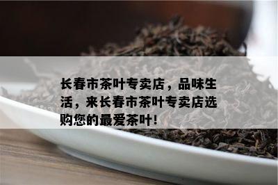 长春市茶叶专卖店，品味生活，来长春市茶叶专卖店选购您的更爱茶叶！