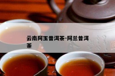 云南阿玉普洱茶-阿兰普洱茶