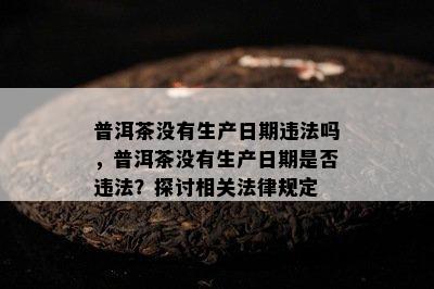 普洱茶不存在生产日期违法吗，普洱茶不存在生产日期是不是违法？探讨相关法律规定