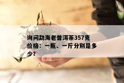 询问勐海老普洱茶357克价格：一瓶、一斤分别是多少？