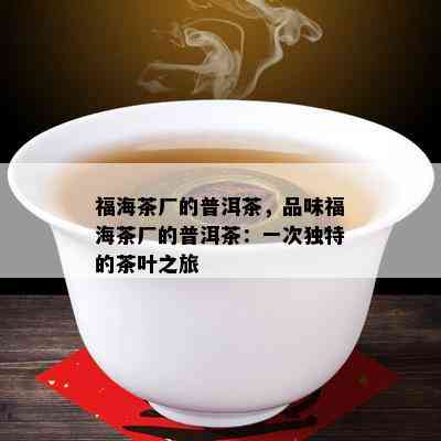 福海茶厂的普洱茶，品味福海茶厂的普洱茶：一次独特的茶叶之旅