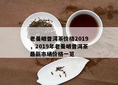 老曼峨普洱茶价格2019，2019年老曼峨普洱茶最新市场价格一览