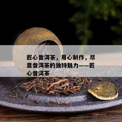 匠心普洱茶，用心制作，尽显普洱茶的特别魅力——匠心普洱茶