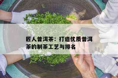 匠人普洱茶：打造优质普洱茶的制茶工艺与排名