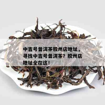 中吉号普洱茶胶州店地址，寻找中吉号普洱茶？胶州店地址全在这！