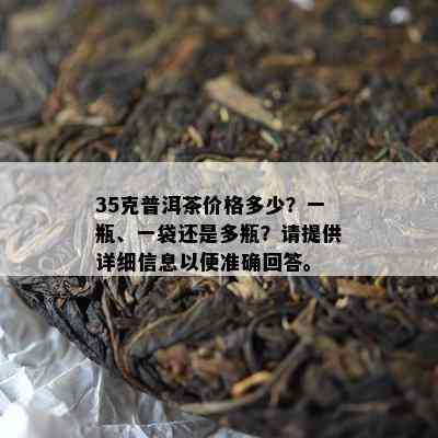 35克普洱茶价格多少？一瓶、一袋还是多瓶？请提供详细信息以便准确回答。