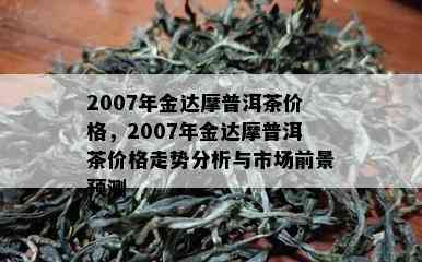 2007年金达摩普洱茶价格，2007年金达摩普洱茶价格走势分析与市场前景预测