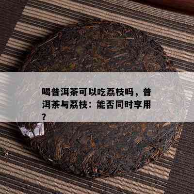 喝普洱茶可以吃荔枝吗，普洱茶与荔枝：能否同时享用？