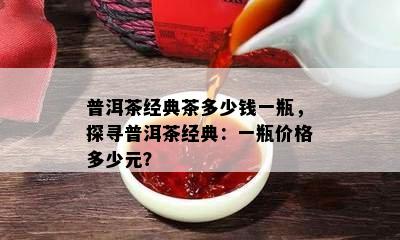 普洱茶经典茶多少钱一瓶，探寻普洱茶经典：一瓶价格多少元？