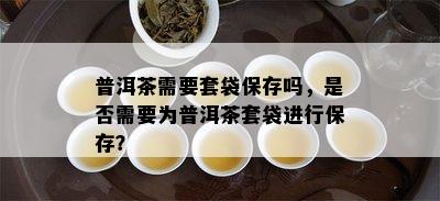 普洱茶需要套袋保存吗，是否需要为普洱茶套袋进行保存？