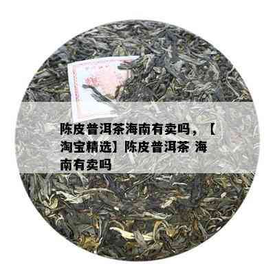 陈皮普洱茶海南有卖吗，【淘宝精选】陈皮普洱茶 海南有卖吗