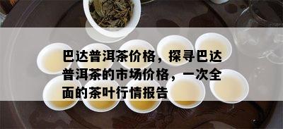 巴达普洱茶价格，探寻巴达普洱茶的市场价格，一次全面的茶叶行情报告