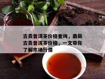 古贡普洱茶价格查询，最新古贡普洱茶价格，一文带你熟悉市场行情