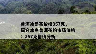 普洱冰岛茶价格357克，探究冰岛普洱茶的市场价格：357克售价分析