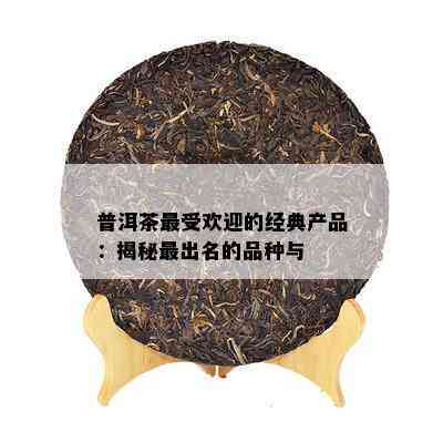 普洱茶更受欢迎的经典产品：揭秘最出名的品种与