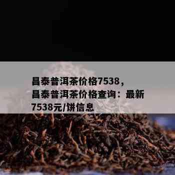 昌泰普洱茶价格7538，昌泰普洱茶价格查询：最新7538元/饼信息