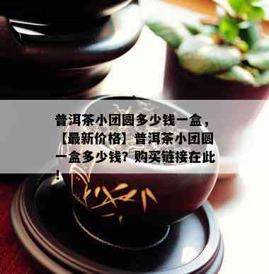 普洱茶小团圆多少钱一盒，【最新价格】普洱茶小团圆一盒多少钱？购买链接在此！