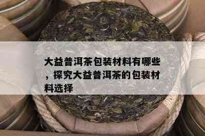 大益普洱茶包装材料有哪些，探究大益普洱茶的包装材料选择