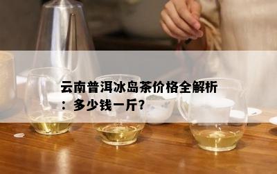 云南普洱冰岛茶价格全解析：多少钱一斤？