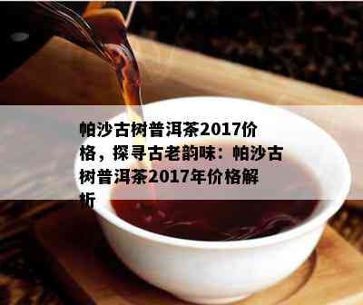 帕沙古树普洱茶2017价格，探寻古老韵味：帕沙古树普洱茶2017年价格解析