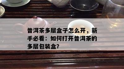 普洱茶多层盒子怎么开，新手必看：怎样打开普洱茶的多层包装盒？