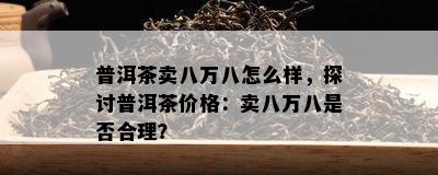 普洱茶卖八万八怎么样，探讨普洱茶价格：卖八万八是否合理？