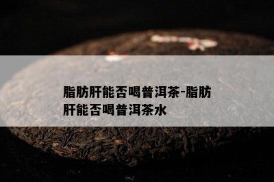 脂肪肝能否喝普洱茶-脂肪肝能否喝普洱茶水