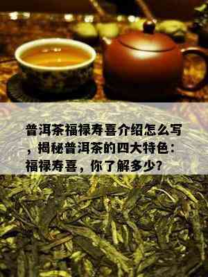 普洱茶福禄寿喜介绍怎么写，揭秘普洱茶的四大特色：福禄寿喜，你熟悉多少？