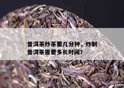 普洱茶炒茶要几分钟，炒制普洱茶需要多长时间？