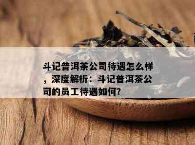 斗记普洱茶公司待遇怎么样，深度解析：斗记普洱茶公司的员工待遇如何？