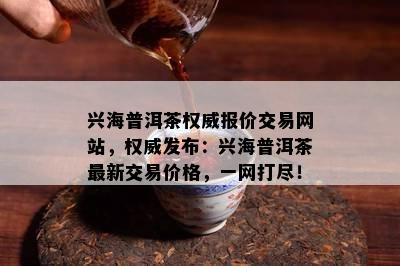 兴海普洱茶权威报价交易网站，权威发布：兴海普洱茶最新交易价格，一网打尽！