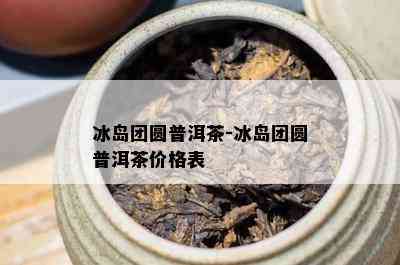 冰岛团圆普洱茶-冰岛团圆普洱茶价格表