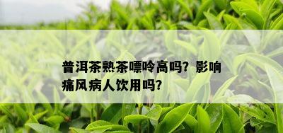 普洱茶熟茶嘌呤高吗？作用痛风病人饮用吗？