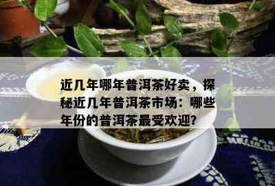 近几年哪年普洱茶好卖，探秘近几年普洱茶市场：哪些年份的普洱茶更受欢迎？