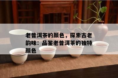 老普洱茶的颜色，探索古老韵味：品鉴老普洱茶的特别颜色