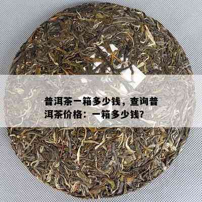 普洱茶一箱多少钱，查询普洱茶价格：一箱多少钱？