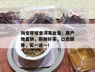 淘宝胖姐普洱茶批发：原产地直供，新鲜好茶，口感醇厚，买一送一！