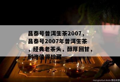 昌泰号普洱生茶2007，昌泰号2007年普洱生茶，经典老茶头，醇厚回甘，耐泡值得珍藏