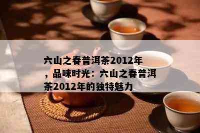 六山之春普洱茶2012年，品味时光：六山之春普洱茶2012年的独特魅力