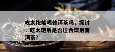 吃太饱能喝普洱茶吗，探讨：吃太饱后是不是适合饮用普洱茶？