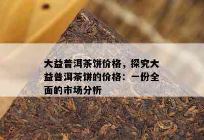 大益普洱茶饼价格，探究大益普洱茶饼的价格：一份全面的市场分析