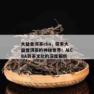 大益普洱茶cba，探索大益普洱茶的神秘世界：从CBA到茶文化的深度解析