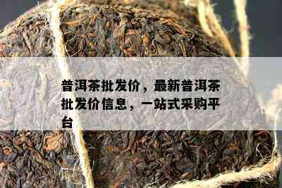 普洱茶批发价，最新普洱茶批发价信息，一站式采购平台