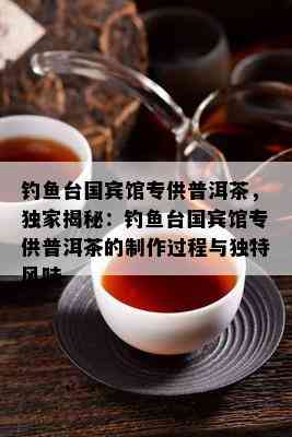 钓台国宾馆专供普洱茶，独家揭秘：钓台国宾馆专供普洱茶的制作过程与独特风味