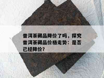 普洱茶藏品降价了吗，探究普洱茶藏品价格走势：是否已经降价？