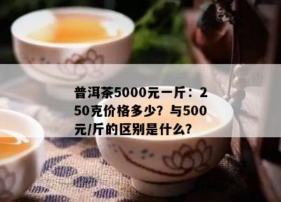 普洱茶5000元一斤：250克价格多少？与500元/斤的区别是什么？