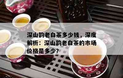 深山韵老白茶多少钱，深度解析：深山韵老白茶的市场价格是多少？