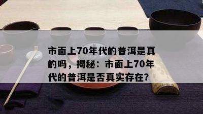 市面上70年代的普洱是真的吗，揭秘：市面上70年代的普洱是不是真实存在？