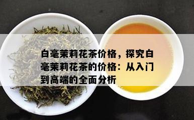 白毫茉莉花茶价格，探究白毫茉莉花茶的价格：从入门到高端的全面分析